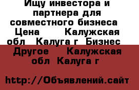 Ищу инвестора и партнера для совместного бизнеса › Цена ­ 1 - Калужская обл., Калуга г. Бизнес » Другое   . Калужская обл.,Калуга г.